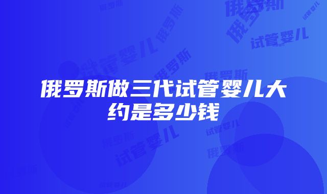 俄罗斯做三代试管婴儿大约是多少钱