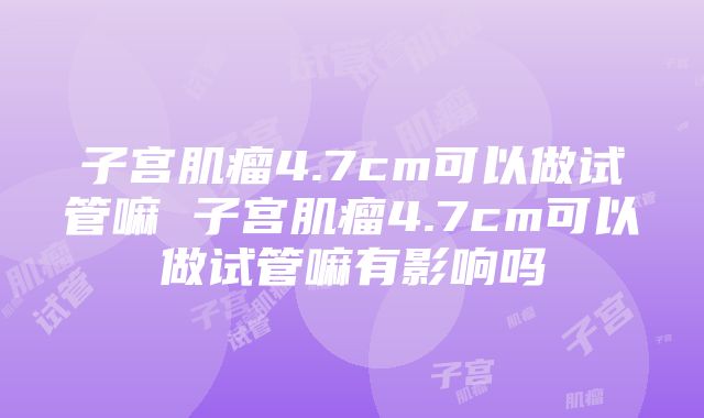 子宫肌瘤4.7cm可以做试管嘛 子宫肌瘤4.7cm可以做试管嘛有影响吗