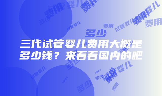 三代试管婴儿费用大概是多少钱？来看看国内的吧