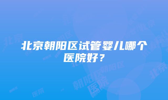 北京朝阳区试管婴儿哪个医院好？