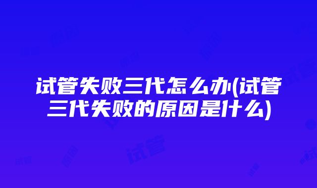 试管失败三代怎么办(试管三代失败的原因是什么)