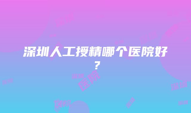 深圳人工授精哪个医院好？