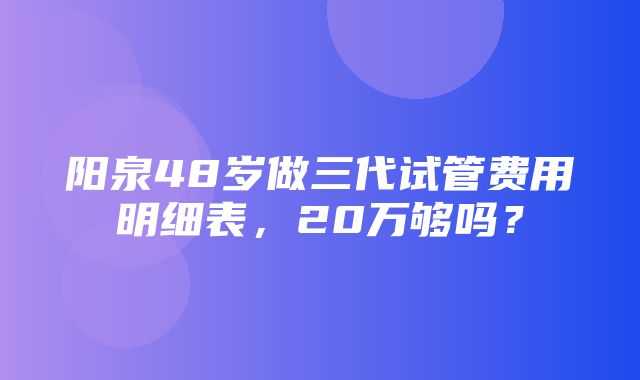 阳泉48岁做三代试管费用明细表，20万够吗？