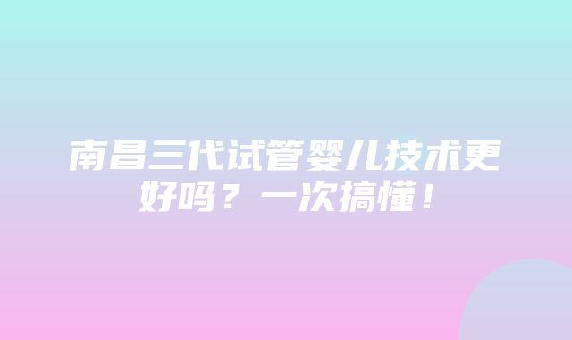 南昌三代试管婴儿技术更好吗？一次搞懂！