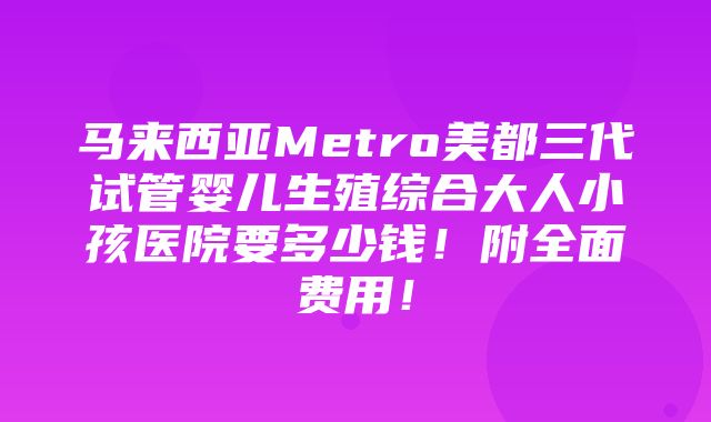 马来西亚Metro美都三代试管婴儿生殖综合大人小孩医院要多少钱！附全面费用！