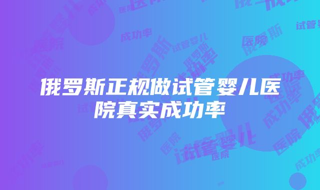 俄罗斯正规做试管婴儿医院真实成功率