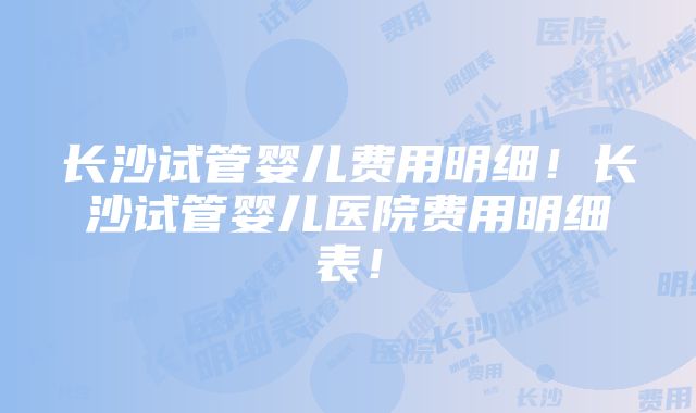 长沙试管婴儿费用明细！长沙试管婴儿医院费用明细表！