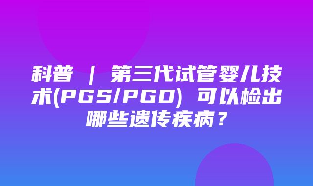 科普 | 第三代试管婴儿技术(PGS/PGD) 可以检出哪些遗传疾病？