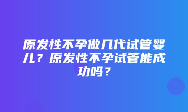 原发性不孕做几代试管婴儿？原发性不孕试管能成功吗？