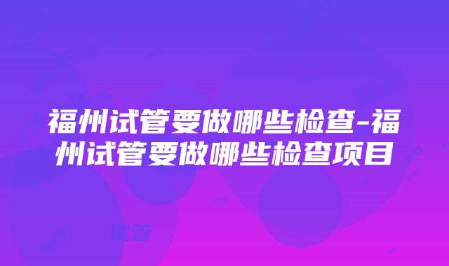 福州试管要做哪些检查-福州试管要做哪些检查项目