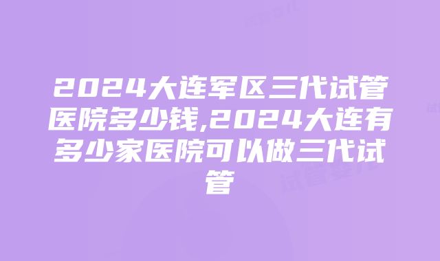 2024大连军区三代试管医院多少钱,2024大连有多少家医院可以做三代试管