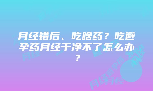 月经错后、吃啥药？吃避孕药月经干净不了怎么办？