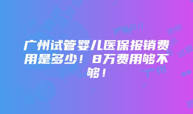 广州试管婴儿医保报销费用是多少！8万费用够不够！