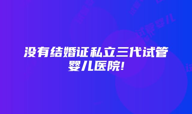 没有结婚证私立三代试管婴儿医院!