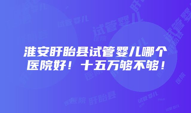 淮安盱眙县试管婴儿哪个医院好！十五万够不够！