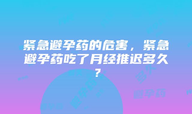 紧急避孕药的危害，紧急避孕药吃了月经推迟多久？