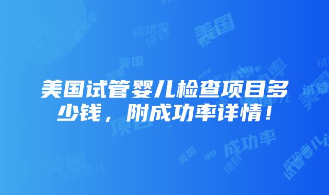 美国试管婴儿检查项目多少钱，附成功率详情！