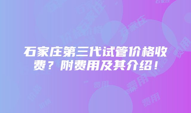 石家庄第三代试管价格收费？附费用及其介绍！