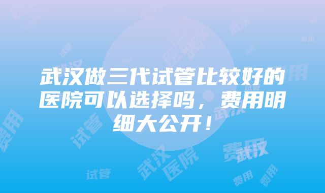 武汉做三代试管比较好的医院可以选择吗，费用明细大公开！