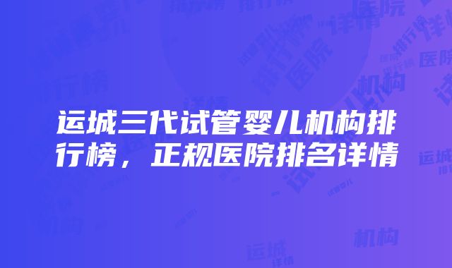 运城三代试管婴儿机构排行榜，正规医院排名详情