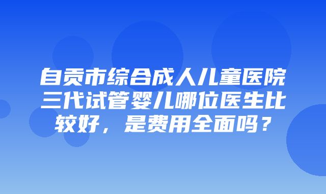 自贡市综合成人儿童医院三代试管婴儿哪位医生比较好，是费用全面吗？