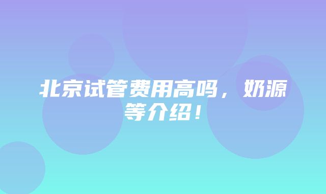 北京试管费用高吗，奶源等介绍！