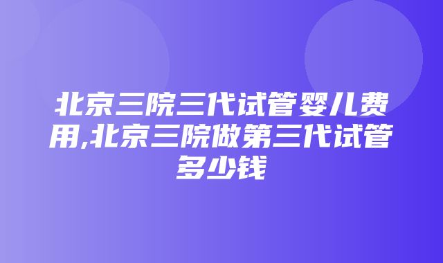 北京三院三代试管婴儿费用,北京三院做第三代试管多少钱