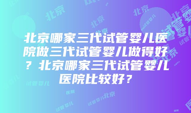 北京哪家三代试管婴儿医院做三代试管婴儿做得好？北京哪家三代试管婴儿医院比较好？