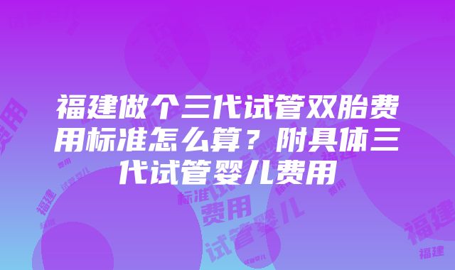 福建做个三代试管双胎费用标准怎么算？附具体三代试管婴儿费用