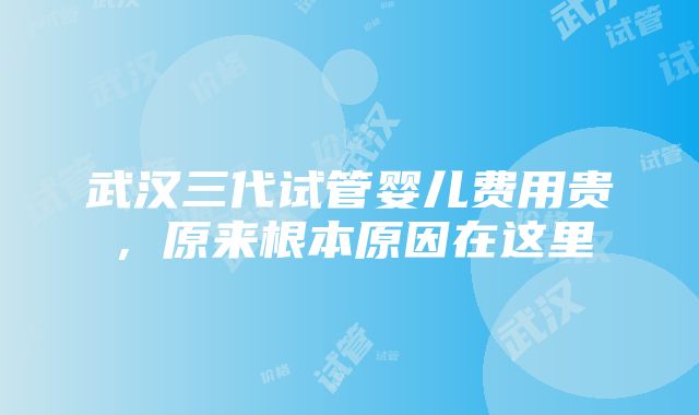 武汉三代试管婴儿费用贵，原来根本原因在这里