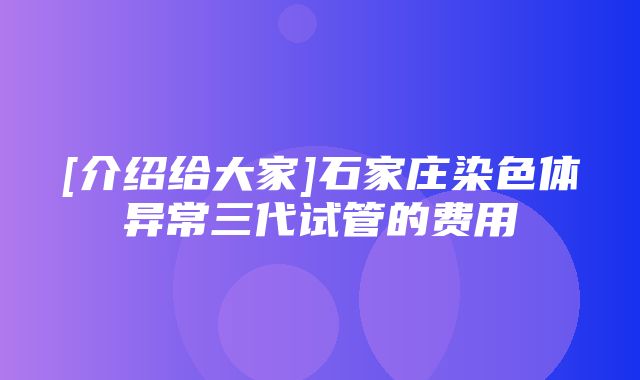 [介绍给大家]石家庄染色体异常三代试管的费用