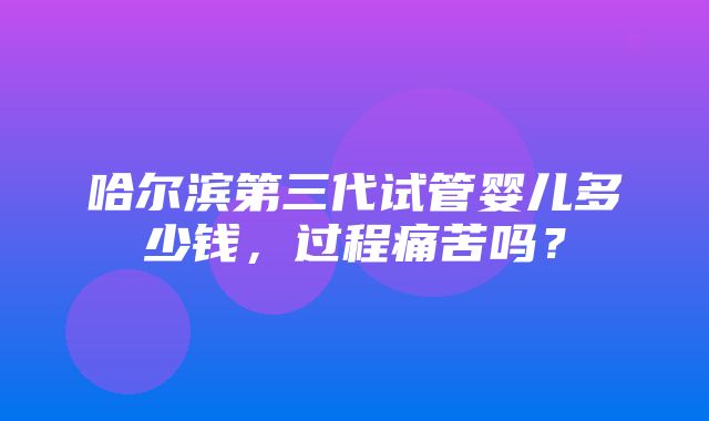 哈尔滨第三代试管婴儿多少钱，过程痛苦吗？