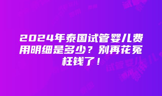 2024年泰国试管婴儿费用明细是多少？别再花冤枉钱了！