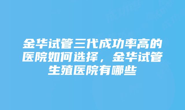 金华试管三代成功率高的医院如何选择，金华试管生殖医院有哪些