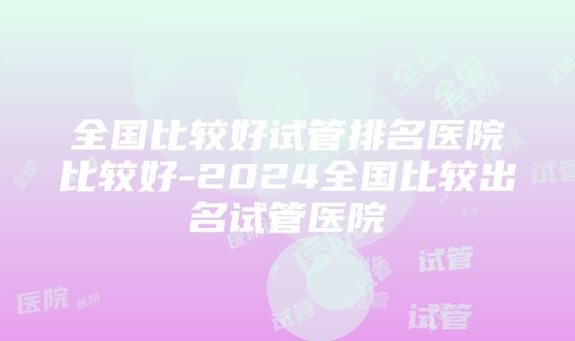 全国比较好试管排名医院比较好-2024全国比较出名试管医院