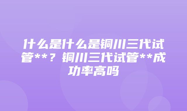 什么是什么是铜川三代试管**？铜川三代试管**成功率高吗