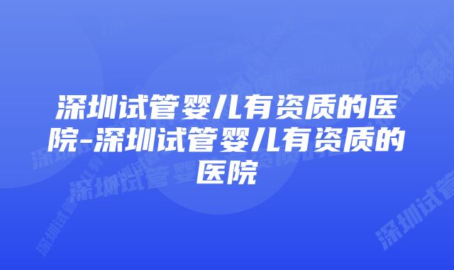 深圳试管婴儿有资质的医院-深圳试管婴儿有资质的医院