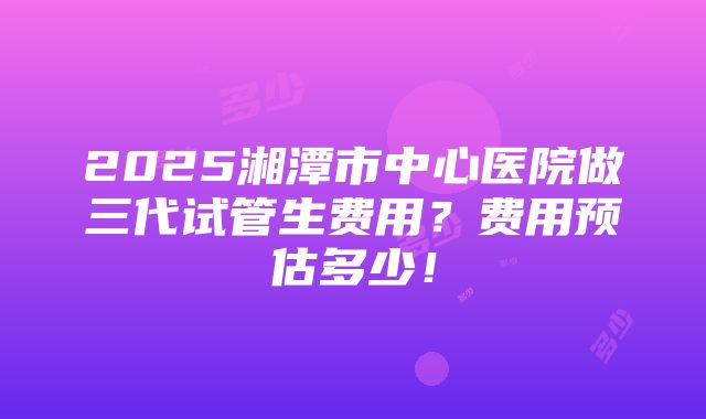 2025湘潭市中心医院做三代试管生费用？费用预估多少！