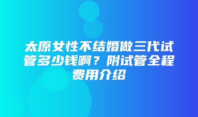 太原女性不结婚做三代试管多少钱啊？附试管全程费用介绍