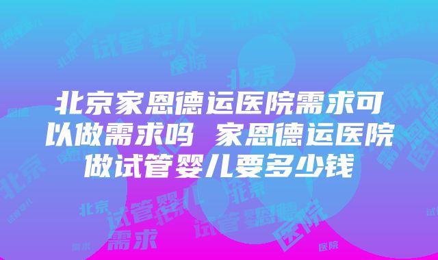 北京家恩德运医院需求可以做需求吗 家恩德运医院做试管婴儿要多少钱