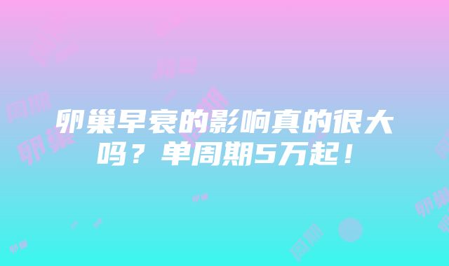 卵巢早衰的影响真的很大吗？单周期5万起！