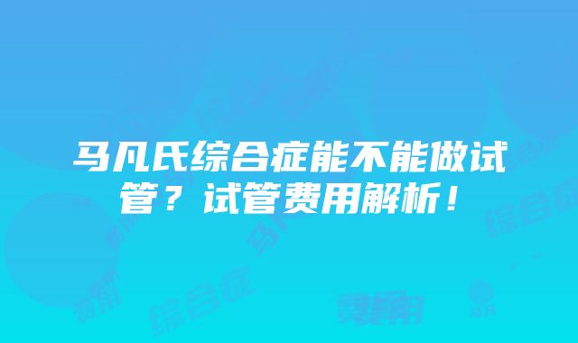 马凡氏综合症能不能做试管？试管费用解析！