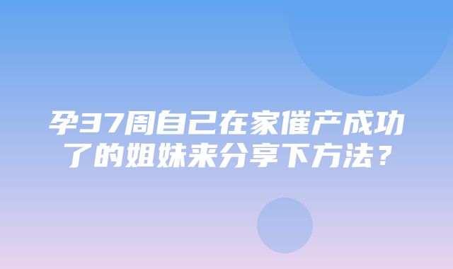 孕37周自己在家催产成功了的姐妹来分享下方法？