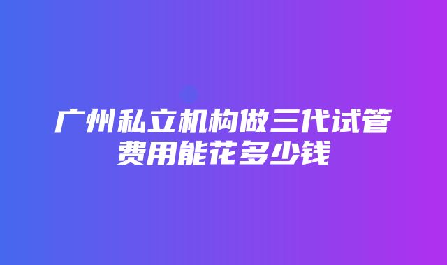 广州私立机构做三代试管费用能花多少钱