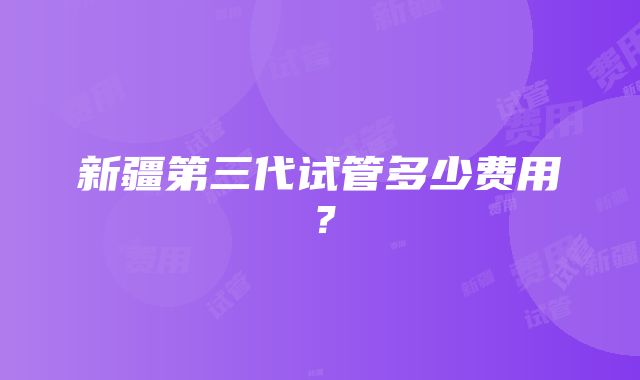 新疆第三代试管多少费用？