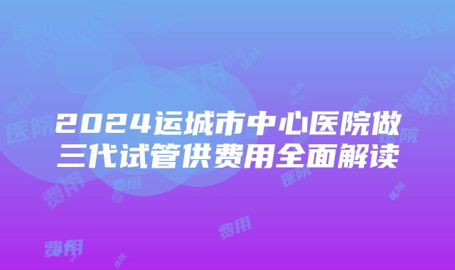 2024运城市中心医院做三代试管供费用全面解读