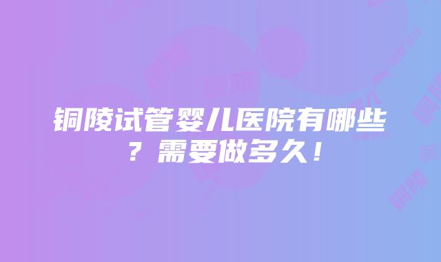 铜陵试管婴儿医院有哪些？需要做多久！