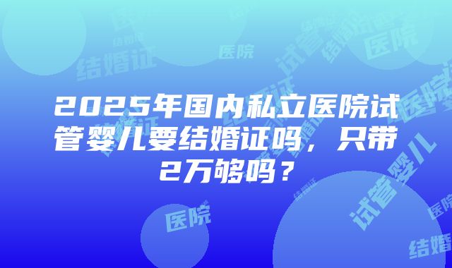 2025年国内私立医院试管婴儿要结婚证吗，只带2万够吗？