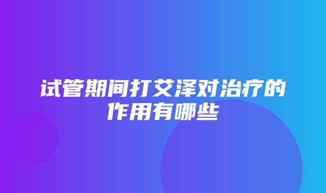 试管期间打艾泽对治疗的作用有哪些