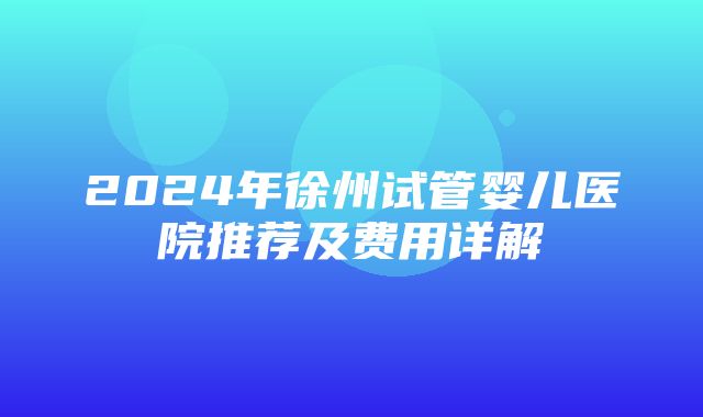 2024年徐州试管婴儿医院推荐及费用详解